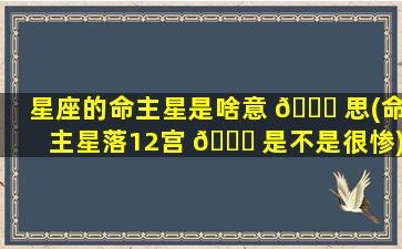 星座的命主星是啥意 🐟 思(命主星落12宫 🐟 是不是很惨)
